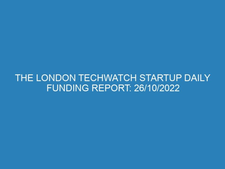The London TechWatch Startup Daily Funding Report: 26/10/2022